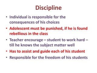 Discipline
• Individual is responsible for the
consequences of his choices
• Adolescent must be punished, if he is found
rebellious in the class
• Teacher encourage – student to work hard –
till he knows the subject matter well
• Has to assist and guide each of his student
• Responsible for the freedom of his students
 