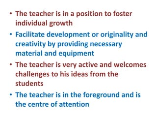 • The teacher is in a position to foster
individual growth
• Facilitate development or originality and
creativity by providing necessary
material and equipment
• The teacher is very active and welcomes
challenges to his ideas from the
students
• The teacher is in the foreground and is
the centre of attention
 