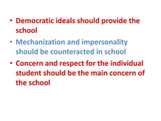 • Democratic ideals should provide the
school
• Mechanization and impersonality
should be counteracted in school
• Concern and respect for the individual
student should be the main concern of
the school
 