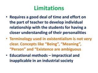 Limitations
• Requires a good deal of time and effort on
the part of teacher to develop individual
relationship with the students for having a
closer understanding of their personalities
• Terminology used in existentialism is not very
clear. Concepts like “Being”, “Meaning”,
“Person” and “Existence are ambiguous
• Educational methods – impractical and
inapplicable in an industrial society
 