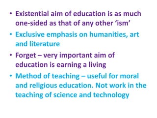 • Existential aim of education is as much
one-sided as that of any other ‘ism’
• Exclusive emphasis on humanities, art
and literature
• Forget – very important aim of
education is earning a living
• Method of teaching – useful for moral
and religious education. Not work in the
teaching of science and technology
 