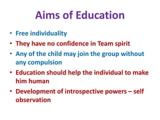 Aims of Education
• Free individuality
• They have no confidence in Team spirit
• Any of the child may join the group without
any compulsion
• Education should help the individual to make
him human
• Development of introspective powers – self
observation
 