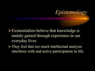 Epistemology
Existentialists believe that knowledge is
mainly gained through experience in our
everyday lives.
They feel that too much intellectual analysis
interferes with and active participation in life.
 