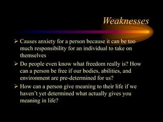 Weaknesses
 Causes anxiety for a person because it can be too
much responsibility for an individual to take on
themselves
 Do people even know what freedom really is? How
can a person be free if our bodies, abilities, and
environment are pre-determined for us?
 How can a person give meaning to their life if we
haven’t yet determined what actually gives you
meaning in life?
 