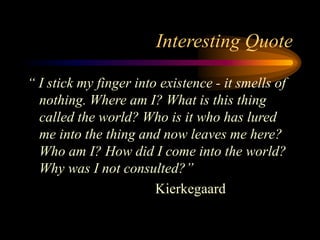 Interesting Quote
“ I stick my finger into existence - it smells of
nothing. Where am I? What is this thing
called the world? Who is it who has lured
me into the thing and now leaves me here?
Who am I? How did I come into the world?
Why was I not consulted?”
Kierkegaard
 