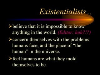 Existentialists…
believe that it is impossible to know
anything in the world. (Editor: huh?!?)
concern themselves with the problems
humans face, and the place of “the
human” in the universe.
feel humans are what they mold
themselves to be.
 