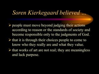 Soren Kierkegaard believed …
 people must move beyond judging their actions
according to reason or the standards of society and
become responsible only to the judgments of God.
 that it is through their choices people to come to
know who they really are and what they value.
 that works of art are not real; they are meaningless
and lack purpose.
 