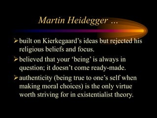 Martin Heidegger …
built on Kierkegaard’s ideas but rejected his
religious beliefs and focus.
believed that your ‘being’ is always in
question; it doesn’t come ready-made.
authenticity (being true to one’s self when
making moral choices) is the only virtue
worth striving for in existentialist theory.
 