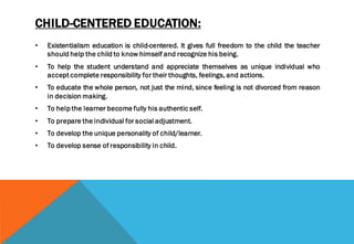 CHILD-CENTERED EDUCATION:
• Existentialism education is child-centered. It gives full freedom to the child the teacher
should help the child to know himself and recognize his being.
• To help the student understand and appreciate themselves as unique individual who
accept complete responsibility for their thoughts, feelings, and actions.
• To educate the whole person, not just the mind, since feeling is not divorced from reason
in decision making.
• To help the learner become fully his authentic self.
• To prepare the individual for social adjustment.
• To develop the unique personality of child/learner.
• To develop sense of responsibility in child.
 