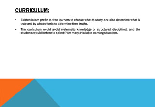 CURRICULUM:
• Existentialism prefer to free learners to choose what to study and also determine what is
true and by what criteria to determine their truths.
• The curriculum would avoid systematic knowledge or structured disciplined, and the
students would be free to select from many available learning situations.
 
