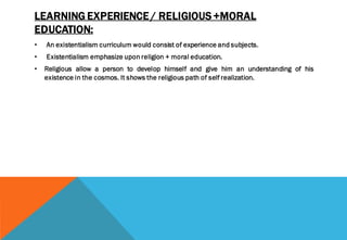 LEARNING EXPERIENCE / RELIGIOUS +MORAL
EDUCATION:
• An existentialism curriculum would consist of experience and subjects.
• Existentialism emphasize upon religion + moral education.
• Religious allow a person to develop himself and give him an understanding of his
existence in the cosmos. It shows the religious path of self realization.
 