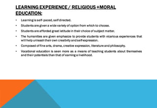 LEARNING EXPERIENCE / RELIGIOUS +MORAL
EDUCATION:
• Learning is self- paced, self directed.
• Students are given a wide variety of option from which to choose.
• Students are afforded great latitude in their choice of subject matter.
• The humanities are given emphasize to provide students with vicarious experiences that
will help unleash their own creativity and self-expression.
• Composed of fine arts, drama, creative expression, literature and philosophy.
• Vocational education is seen more as a means of teaching students about themselves
and their potentials than that of earning a livelihood.
 