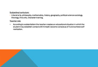 Subjective/curriculum:
• Liberal arts, philosophy, mathematics, history, geography, political science sociology,
theology, fine arts, character training.
Teacher role:
• According to existentialism the teacher creates an educational situation in which the
student may establish contact with himself, become conscious of it and achieve self
realization.
 