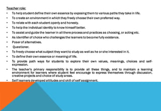 Teacher role:
• To help student define their own essence by exposing them to various paths they take in life.
• To create an environment in which they freely choose their own preferred way.
• To relate with each student openly and honesty.
• To help the individual identity to know himself better.
• To assist and guide the learner in all there process and practices as choosing, or acting etc.
• As identifier of choice who challenges the learners to become fully existence.
• Poser of alternatives.
• Questioner.
• To freely choose what subject they want to study as well as he or she interested in it.
• To define their own essence or meaning of life.
• To provide path ways for students to explore their own values, meanings, choices and self-
expression.
• The teacher’s primary responsibility is to provide all these things, and to maintain a learning
environment for learners where student feel encourage to express themselves through discussion,
creative projects and choice of study areas.
• Self learners developed attitudes and skill of self assignment.
 