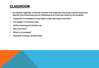 CLASSROOM
• Structured, regularity, uniformity maintain that classroom should be oriented toward the
teacher, who should serve as an intellectual and moral role model for the students.
• Classroom is necessary for learning to create learning environment.
• For student “to find their way”.
• Define meaning and direction as:
• Why I am here?
• What is my purpose?
• Character training + perfect other.
 