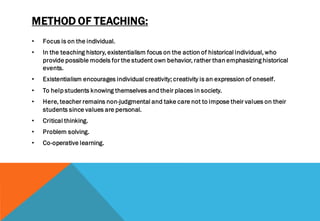 METHOD OF TEACHING:
• Focus is on the individual.
• In the teaching history, existentialism focus on the action of historical individual, who
provide possible models for the student own behavior, rather than emphasizing historical
events.
• Existentialism encourages individual creativity; creativity is an expression of oneself.
• To help students knowing themselves and their places in society.
• Here, teacher remains non-judgmental and take care not to impose their values on their
students since values are personal.
• Critical thinking.
• Problem solving.
• Co-operative learning.
 