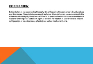 CONCLUSION:
Existentialism is not a complete philosophy. It is philosophy which combines with virtue ethics
and deontology. Existentialist understanding of what it is to be human can summarized in his
view that the underlying motivation for action is to be found in nature of consciousness which
is desire for beings. It is up to each agent to exercise his freedom in such a way that he does
not lose sight of his existence as a facticity, as well as free human being.
 