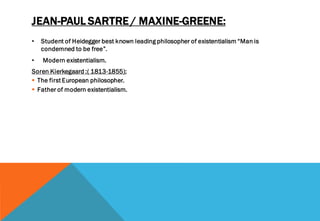 JEAN-PAUL SARTRE / MAXINE-GREENE:
• Student of Heidegger best known leading philosopher of existentialism “Man is
condemned to be free”.
• Modern existentialism.
Soren Kierkegaard :( 1813-1855):
▪ The first European philosopher.
▪ Father of modern existentialism.
 
