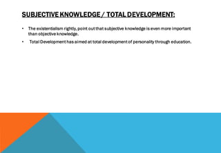 SUBJECTIVE KNOWLEDGE / TOTAL DEVELOPMENT:
• The existentialism rightly, point out that subjective knowledge is even more important
than objective knowledge.
• Total Development has aimed at total development of personality through education.
 