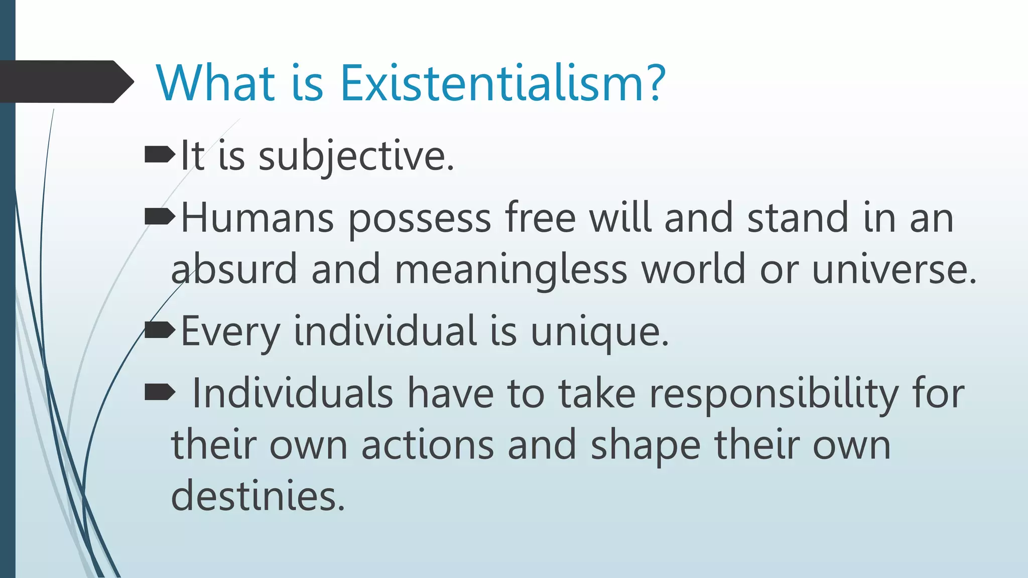 What is Existentialism?
It is subjective.
Humans possess free will and stand in an
absurd and meaningless world or universe.
Every individual is unique.
 Individuals have to take responsibility for
their own actions and shape their own
destinies.
 