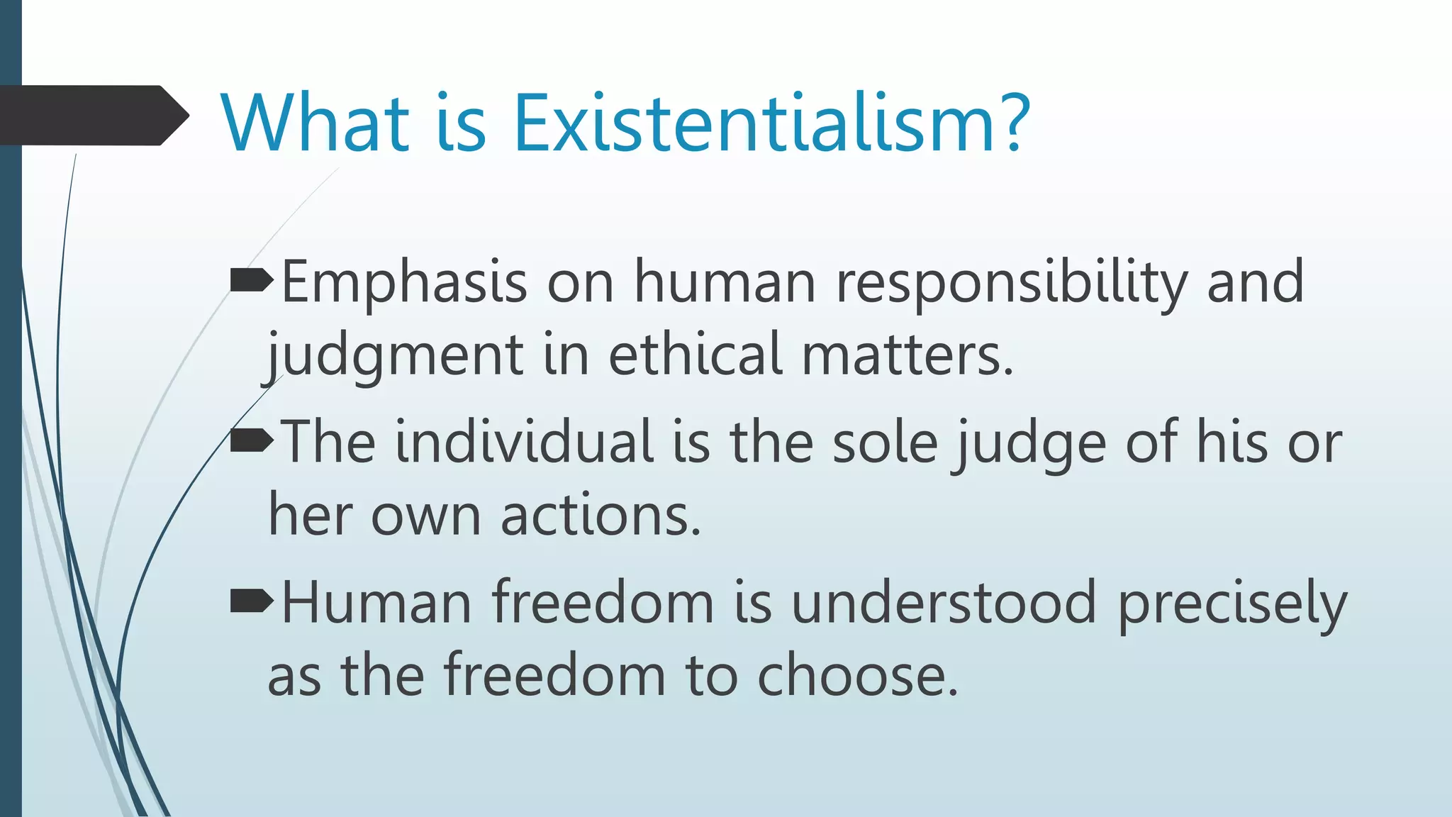 Emphasis on human responsibility and
judgment in ethical matters.
The individual is the sole judge of his or
her own actions.
Human freedom is understood precisely
as the freedom to choose.
What is Existentialism?
 