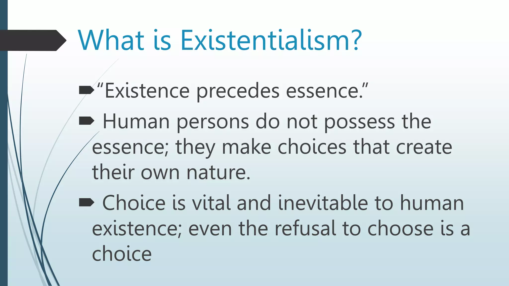 “Existence precedes essence.”
 Human persons do not possess the
essence; they make choices that create
their own nature.
 Choice is vital and inevitable to human
existence; even the refusal to choose is a
choice
What is Existentialism?
 