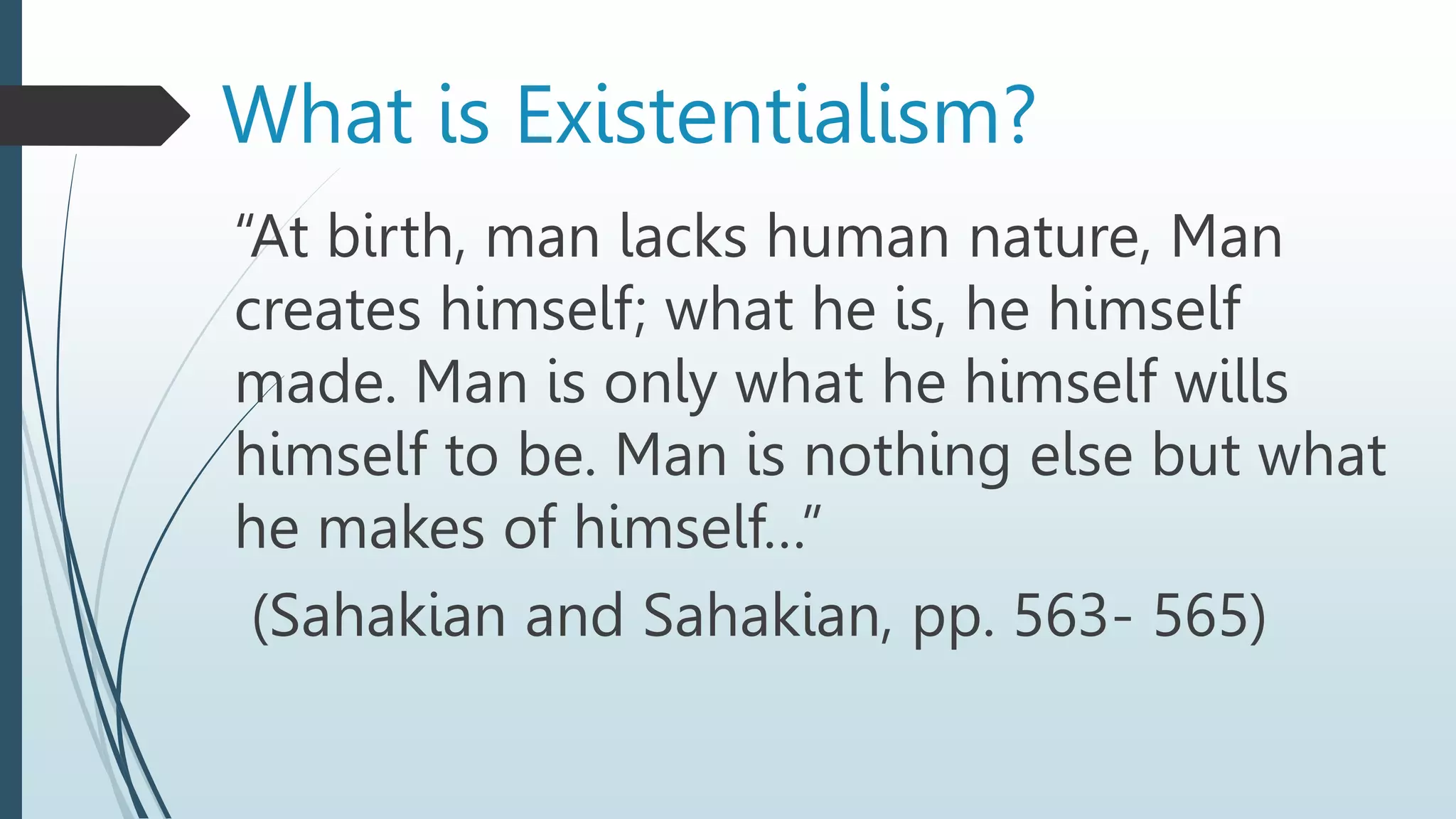“At birth, man lacks human nature, Man
creates himself; what he is, he himself
made. Man is only what he himself wills
himself to be. Man is nothing else but what
he makes of himself…”
(Sahakian and Sahakian, pp. 563- 565)
What is Existentialism?
 
