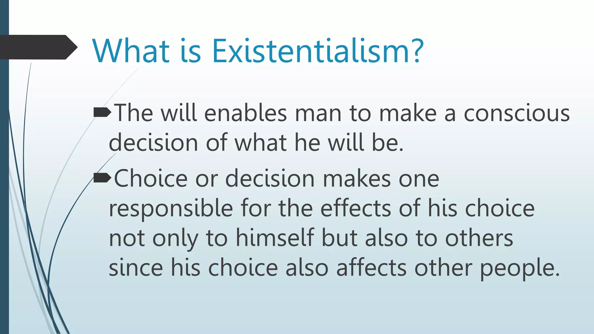 The will enables man to make a conscious
decision of what he will be.
Choice or decision makes one
responsible for the effects of his choice
not only to himself but also to others
since his choice also affects other people.
What is Existentialism?
 