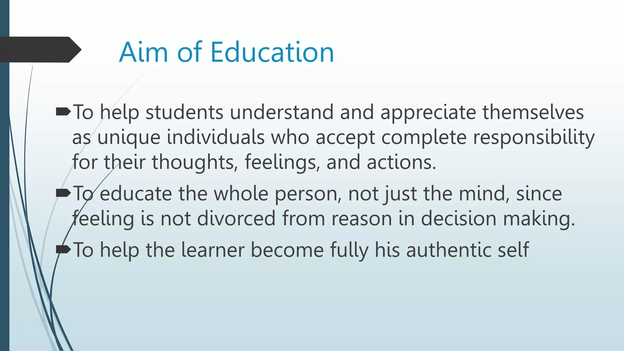 Aim of Education
To help students understand and appreciate themselves
as unique individuals who accept complete responsibility
for their thoughts, feelings, and actions.
To educate the whole person, not just the mind, since
feeling is not divorced from reason in decision making.
To help the learner become fully his authentic self
 