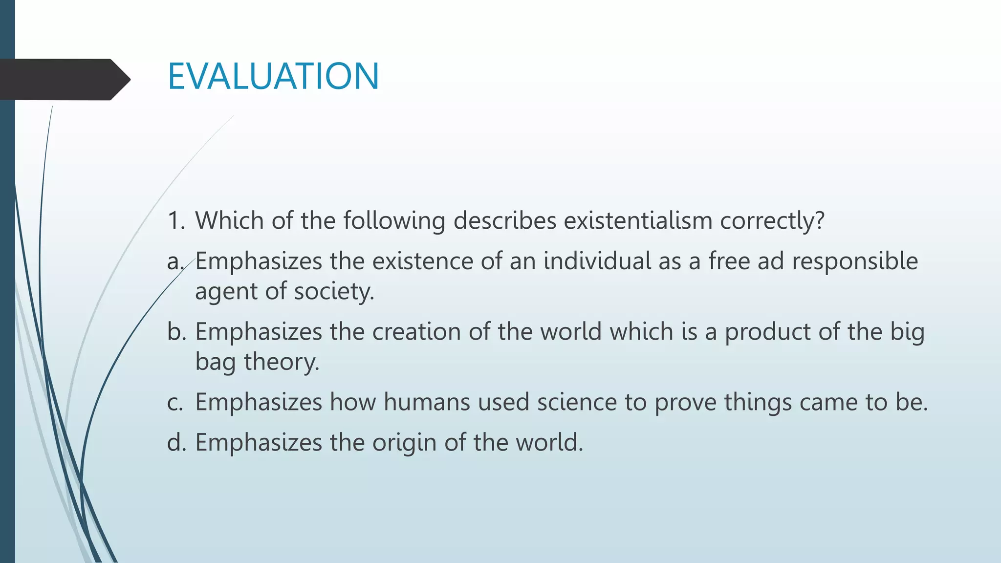 EVALUATION
1. Which of the following describes existentialism correctly?
a. Emphasizes the existence of an individual as a free ad responsible
agent of society.
b. Emphasizes the creation of the world which is a product of the big
bag theory.
c. Emphasizes how humans used science to prove things came to be.
d. Emphasizes the origin of the world.
 