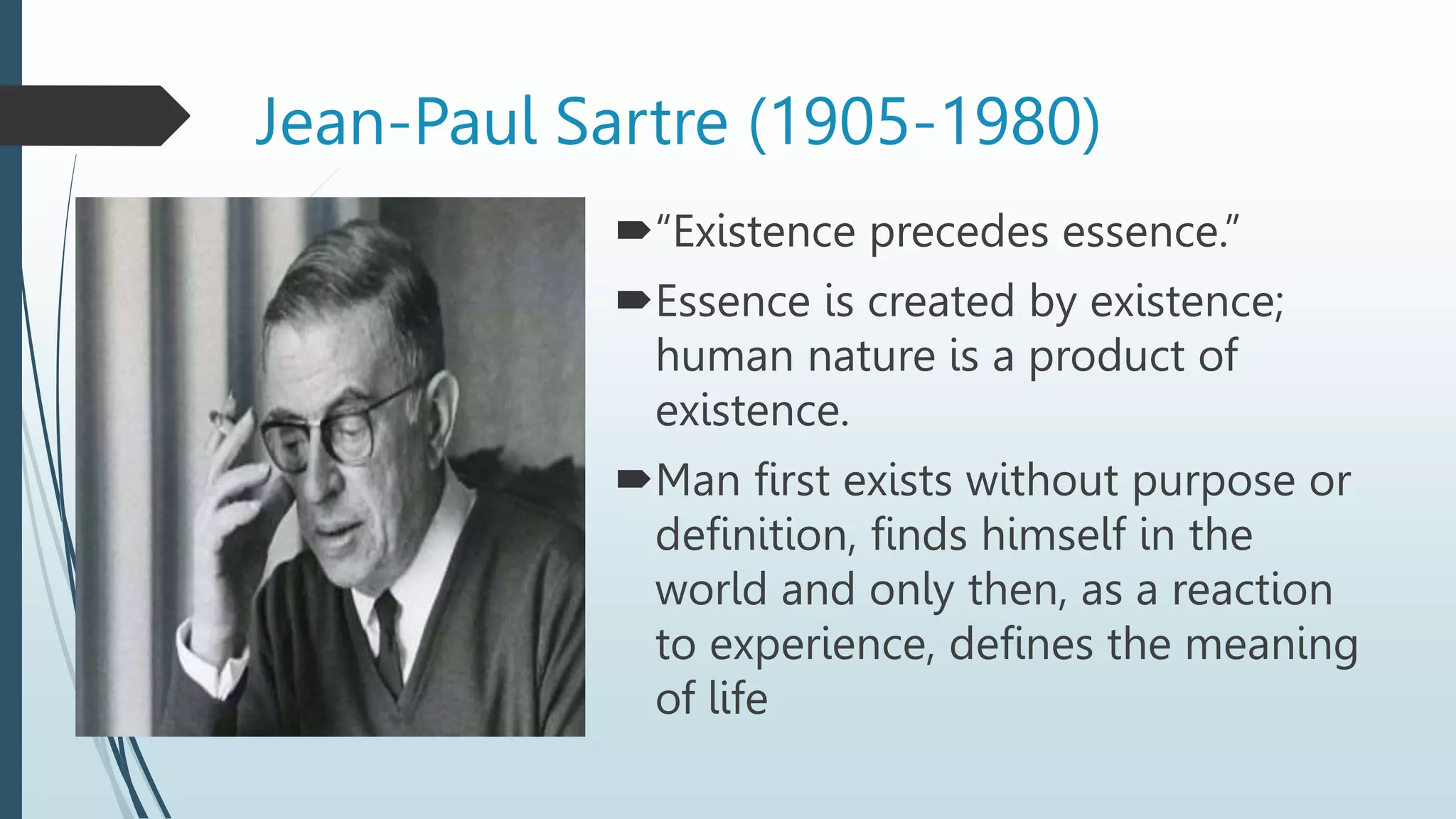 Jean-Paul Sartre (1905-1980)
“Existence precedes essence.”
Essence is created by existence;
human nature is a product of
existence.
Man first exists without purpose or
definition, finds himself in the
world and only then, as a reaction
to experience, defines the meaning
of life
 