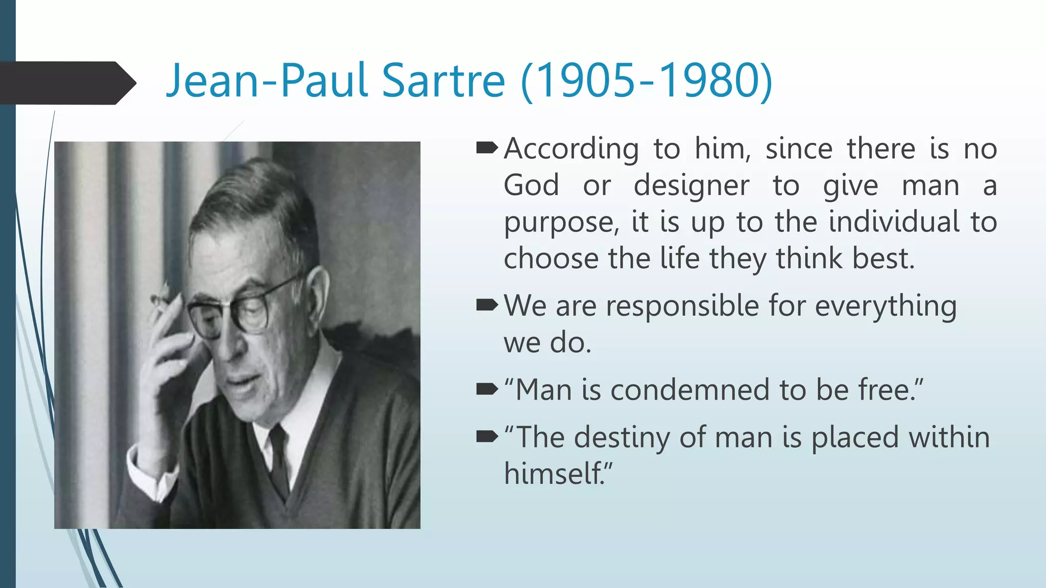 According to him, since there is no
God or designer to give man a
purpose, it is up to the individual to
choose the life they think best.
We are responsible for everything
we do.
“Man is condemned to be free.”
“The destiny of man is placed within
himself.”
Jean-Paul Sartre (1905-1980)
 