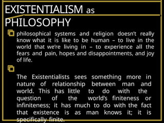 EXISTENTIALISM as
PHILOSOPHY
philosophical systems and religion doesn’t really
know what it is like to be human – to live in the
world that we’re living in – to experience all the
fears and pain, hopes and disappointments, and joy
of life.
The Existentialists sees something more in
nature of relationship between man and
world. This has little to do with the
question of the world’s finiteness or
infiniteness; it has much to do with the fact
that existence is as man knows it; it is
specifically finite.
 