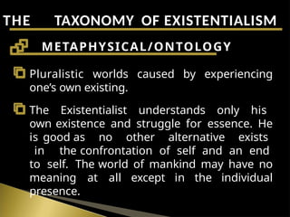 THE TAXONOMY OF EXISTENTIALISM
Pluralistic worlds caused by experiencing
one’s own existing.
The Existentialist understands only his
own existence and struggle for essence. He
is good as no other alternative exists
in the confrontation of self and an end
to self. The world of mankind may have no
meaning at all except in the individual
presence.
METAPHYSICAL/ONTOLOGY
 