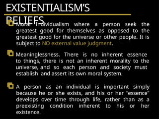 EXISTENTIALISM’S
BELIEFS
Moral Individualism where a person seek the
greatest good for themselves as opposed to the
greatest good for the universe or other people. It is
subject to NO external value judgment.
Meaninglessness. There is no inherent essence
to things, there is not an inherent morality to the
universe, and so each person and society must
establish and assert its own moral system.
A person as an individual is important simply
because he or she exists, and his or her "essence"
develops over time through life, rather than as a
preexisting condition inherent to his or her
existence.
 