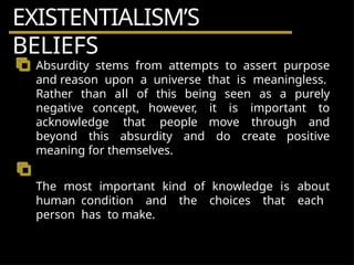 EXISTENTIALISM’S
BELIEFS
Absurdity stems from attempts to assert purpose
and reason upon a universe that is meaningless.
Rather than all of this being seen as a purely
negative concept, however, it is important to
acknowledge that people move through and
beyond this absurdity and do create positive
meaning for themselves.
The most important kind of knowledge is about
human condition and the choices that each
person has to make.
 