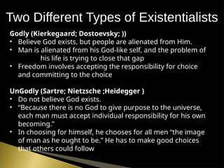 Two Different Types of Existentialists
Godly (Kierkegaard; Dostoevsky; ))
• Believe God exists, but people are alienated from Him.
• Man is alienated from his God-like self, and the problem of
his life is trying to close that gap
• Freedom involves accepting the responsibility for choice
and committing to the choice
UnGodly (Sartre; Nietzsche ;Heidegger )
• Do not believe God exists.
• “Because there is no God to give purpose to the universe,
each man must accept individual responsibility for his own
becoming.”
• In choosing for himself, he chooses for all men “the image
of man as he ought to be.” He has to make good choices
that others could follow
 