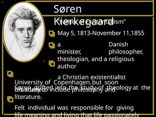 Søren
Kierkegaard
University of Copenhagen,but soon
broadened
his study to include philosophy and
literature.
Felt individual was responsible for giving
life meaning and living that life passionately
“Father of Existentialism”
May 5, 1813-November 11,1855
a Danish
minister, philosopher,
theologian, and a religious
author
a Christian existentialist
Søren drifted into the study of theology at the
 