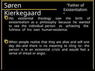Søren
Kierkegaard
“Father of
Existentialism
”
His existential theology saw the birth of
existentialism as a philosophy because he wanted
to see the individual person as achieving the
fullness of his own human existence.
When people realize that they are alive and will one
day die--and there is no meaning to cling to– the
person is in an existential crisis and would feel a
sense of dread or angst.
 
