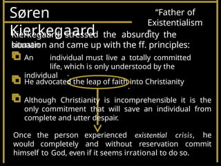 Søren
Kierkegaard
“Father of
Existentialism
”
Kierkegaard stressed the absurdity the
human
situation and came up with the ff. principles:
An individual must live a totally committed
life, which is only understood by the
individual
He advocated the leap of faith into Christianity
Although Christianity is incomprehensible it is the
only commitment that will save an individual from
complete and utter despair.
Once the person experienced existential crisis, he
would completely and without reservation commit
himself to God, even if it seems irrational to do so.
 