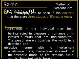 Søren
Kierkegaard
“Father of
Existentialism
”
His philosophy can be seen in his doctrine
that there are three stages of life experience:
1Aesthetic – the individual may just
be interested in pleasure or romance or in
intellect pursuits that are non-committal.
The person merely observes the world in a
detached and
objective manner with no involvement
whatsoever. Here, Kierkegaard stressed that
the aesthetic mode of life remains futile
 