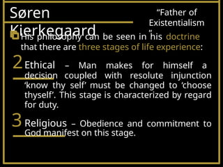 Søren
Kierkegaard
“Father of
Existentialism
”
His philosophy can be seen in his doctrine
that there are three stages of life experience:
2Ethical – Man makes for himself a
decision coupled with resolute injunction
‘know thy self’ must be changed to ‘choose
thyself’. This stage is characterized by regard
for duty.
3Religious – Obedience and commitment to
God manifest on this stage.
 