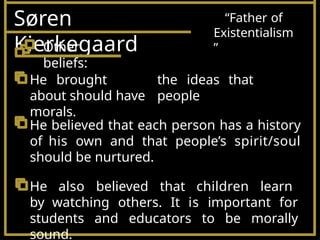 Søren
Kierkegaard
“Father of
Existentialism
”
the ideas that
people
He brought
about should have
morals.
He believed that each person has a history
of his own and that people’s spirit/soul
should be nurtured.
He also believed that children learn
by watching others. It is important for
students and educators to be morally
sound.
Other
beliefs:
 