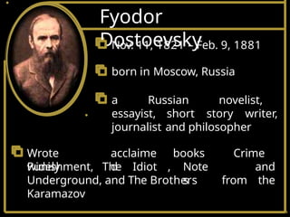 Fyodor
Dostoevsky
Nov. 11, 1821 – Feb. 9, 1881
born in Moscow, Russia
a Russian novelist,
essayist, short story writer,
journalist and philosopher
Wrote
widely
acclaime
d
Punishment, The Idiot ,
books
Note
s
Crime
and
from the
Underground, and The Brothers
Karamazov
 