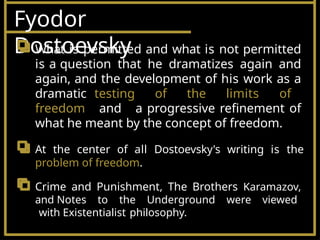 Fyodor
Dostoevsky
What is permitted and what is not permitted
is a question that he dramatizes again and
again, and the development of his work as a
dramatic testing of the limits of
freedom and a progressive refinement of
what he meant by the concept of freedom.
At the center of all Dostoevsky's writing is the
problem of freedom.
Crime and Punishment, The Brothers Karamazov,
and Notes to the Underground were viewed
with Existentialist philosophy.
 