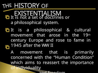 HISTORY OF
EXISTENTIALISM
THE
It is not a set of doctrines or
a philosophical system.
It is a philosophical & cultural
movement that arose in the 19th
century Europe and rose to fame in
1945 after the WW II
A movement that is primarily
concerned with the “Human Condition”
which aims to reassert the importance
of individuality
 