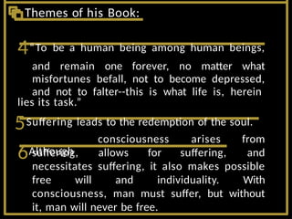 6Although
suffering, allows for suffering,
consciousness arises from
and
necessitates suffering, it also makes possible
free will and individuality. With
consciousness, man must suffer, but without
it, man will never be free.
4“To be a human being among human beings,
and remain one forever, no matter what
misfortunes befall, not to become depressed,
and not to falter--this is what life is, herein
lies its task.”
5Suffering leads to the redemption of the soul.
Themes of his Book:
 