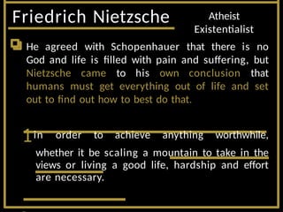 Friedrich Nietzsche Atheist
Existentialist
He agreed with Schopenhauer that there is no
God and life is filled with pain and suffering, but
Nietzsche came to his own conclusion that
humans must get everything out of life and set
out to find out how to best do that.
1in order to achieve anything worthwhile,
whether it be scaling a mountain to take in the
views or living a good life, hardship and effort
are necessary.
 