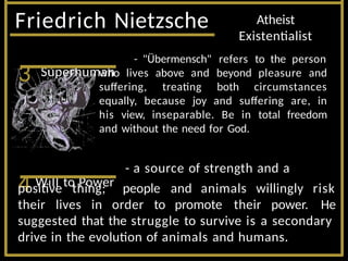 Friedrich Nietzsche Atheist
Existentialist
3 Superhuman
- "Übermensch" refers to the person
who lives above and beyond pleasure and
suffering, treating both circumstances
equally, because joy and suffering are, in
his view, inseparable. Be in total freedom
and without the need for God.
4 Will to Power
- a source of strength and a
positive thing;
their lives in order to promote their power.
people and animals willingly risk
He
suggested that the struggle to survive is a secondary
drive in the evolution of animals and humans.
 