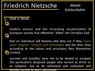 Friedrich Nietzsche Atheist
Existentialist
5 God is Dead
modern science and the increasing secularization of
European society had effectively "killed" the Christian God
that an individual will become who they are if they reject
outer dogmas, religion and philosophy and live their lives
according to the values and principles they themselves
created.
sorrows and troubles were not to be denied or escaped
(he particularly despised people who turned to drink or
to religion), but to be welcomed and cultivated and
thereby turned to one's advantage.
 